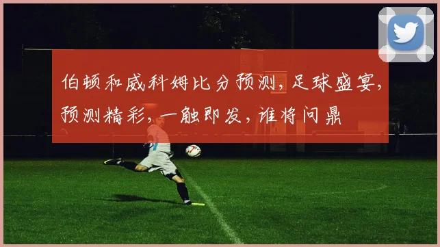 伯顿和威科姆比分预测,足球盛宴,预测精彩,一触即发,谁将问鼎