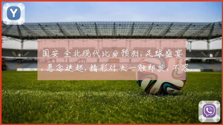 国安 全北现代比分预测,足球盛宴,悬念迭起,精彩对决一触即发,不容错过