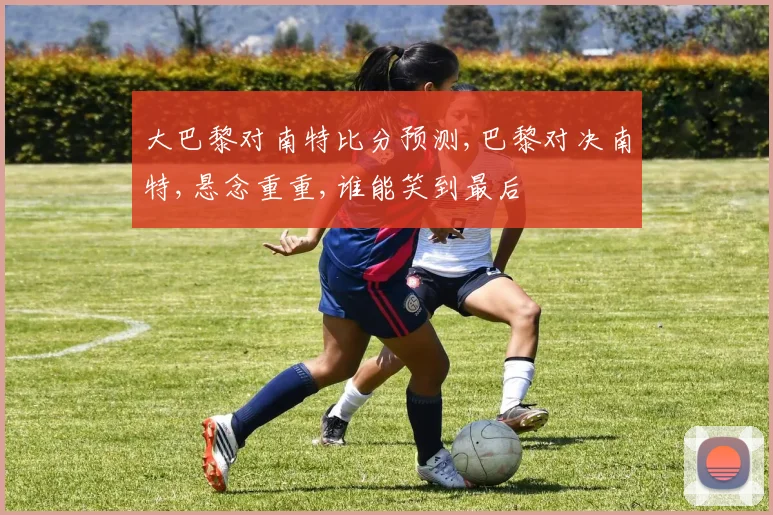 大巴黎对南特比分预测,巴黎对决南特,悬念重重,谁能笑到最后